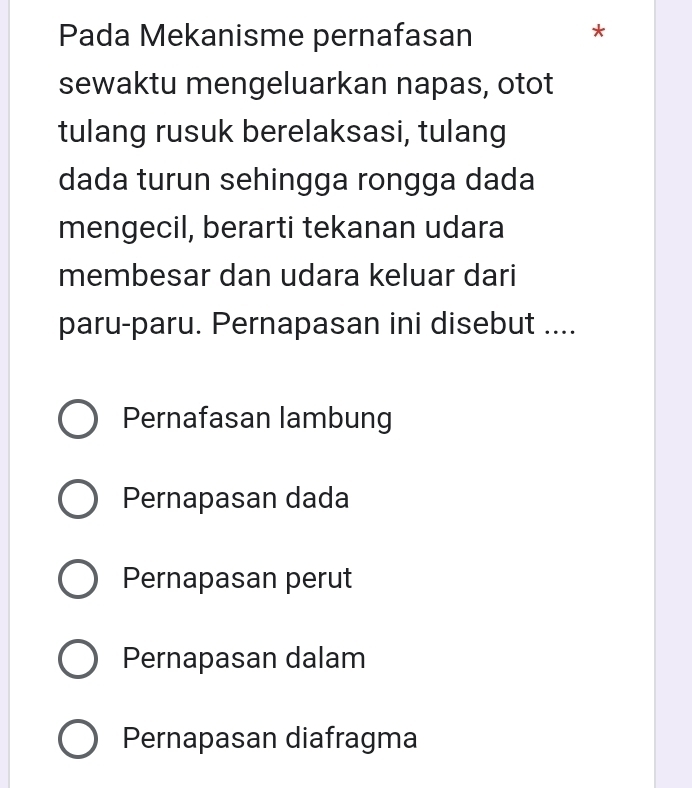 Pada Mekanisme pernafasan
*
sewaktu mengeluarkan napas, otot
tulang rusuk berelaksasi, tulang
dada turun sehingga rongga dada
mengecil, berarti tekanan udara
membesar dan udara keluar dari
paru-paru. Pernapasan ini disebut ....
Pernafasan lambung
Pernapasan dada
Pernapasan perut
Pernapasan dalam
Pernapasan diafragma