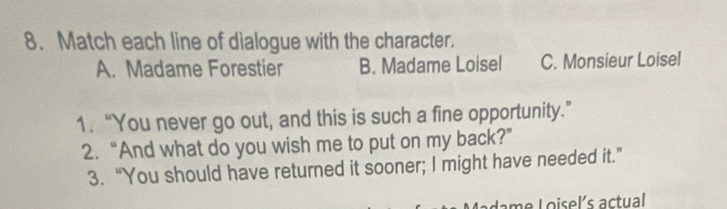 Match each line of dialogue with the character.
A. Madame Forestier B. Madame Loisel C. Monsieur Loisel
1.“You never go out, and this is such a fine opportunity.”
2. “And what do you wish me to put on my back?”
3. “You should have returned it sooner; I might have needed it.”
Lame Loisel´s actual