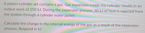 A piston-cylinder set contains a gas. Gas expansion inside the cylinder results in an 
output work of 250 kJ. During the expansion process, 30 kJ of heat is rejected from 
the system through a cylinder water jacket. 
Calculate the change in the internal energy of the gas as a result of the expansion 
process. Respond in kJ