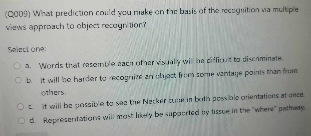 (Q009) What prediction could you make on the basis of the recognition via multiple
views approach to object recognition?
Select one:
a. Words that resemble each other visually will be difficult to discriminate.
b. It will be harder to recognize an object from some vantage points than from
others.
c. It will be possible to see the Necker cube in both possible orientations at once.
d. Representations will most likely be supported by tissue in the "where" pathway.