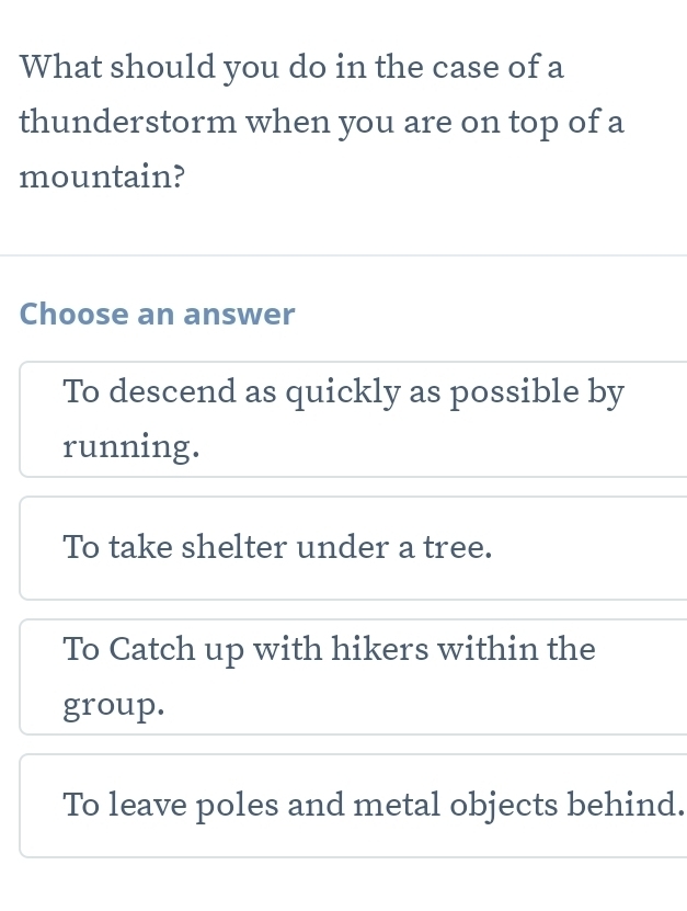 What should you do in the case of a
thunderstorm when you are on top of a
mountain?
Choose an answer
To descend as quickly as possible by
running.
To take shelter under a tree.
To Catch up with hikers within the
group.
To leave poles and metal objects behind.