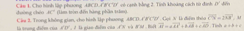 Cho hình lập phương ABCD. A'B'C'D' có cạnh bằng 2. Tính khoảng cách từ đinh D' dến 
dường chéo AC' (làm tròn đến hàng phần trăm). 
Câu 2. Trong không gian, cho hình lập phương ABCD. A'B'C'D' Gọi N là điểm thỏa vector C'N=2vector NB , M 
là trung điểm của A'D' , / là giao điểm của A'N và B'M. Biết vector AI=avector AA+bvector AB+cvector AD. Tính a+b+c