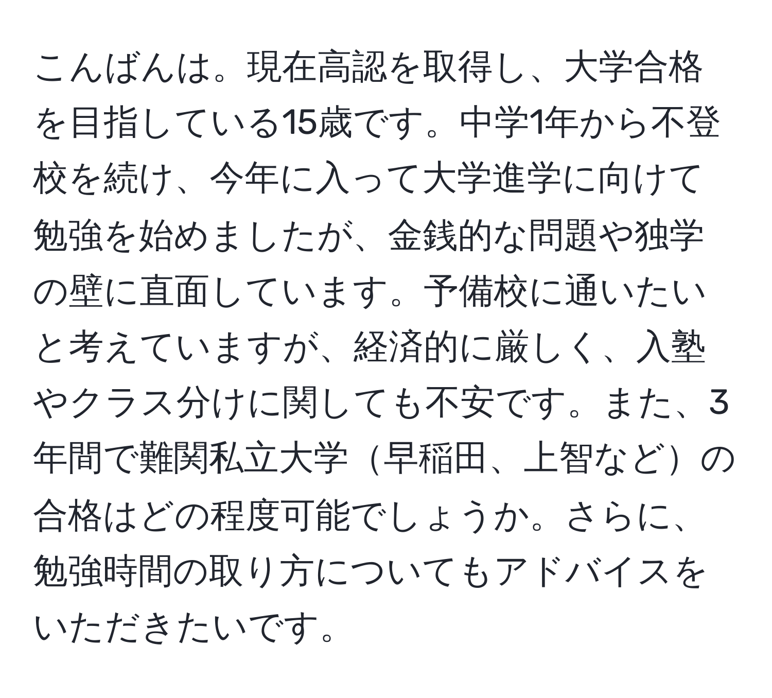 こんばんは。現在高認を取得し、大学合格を目指している15歳です。中学1年から不登校を続け、今年に入って大学進学に向けて勉強を始めましたが、金銭的な問題や独学の壁に直面しています。予備校に通いたいと考えていますが、経済的に厳しく、入塾やクラス分けに関しても不安です。また、3年間で難関私立大学早稲田、上智などの合格はどの程度可能でしょうか。さらに、勉強時間の取り方についてもアドバイスをいただきたいです。