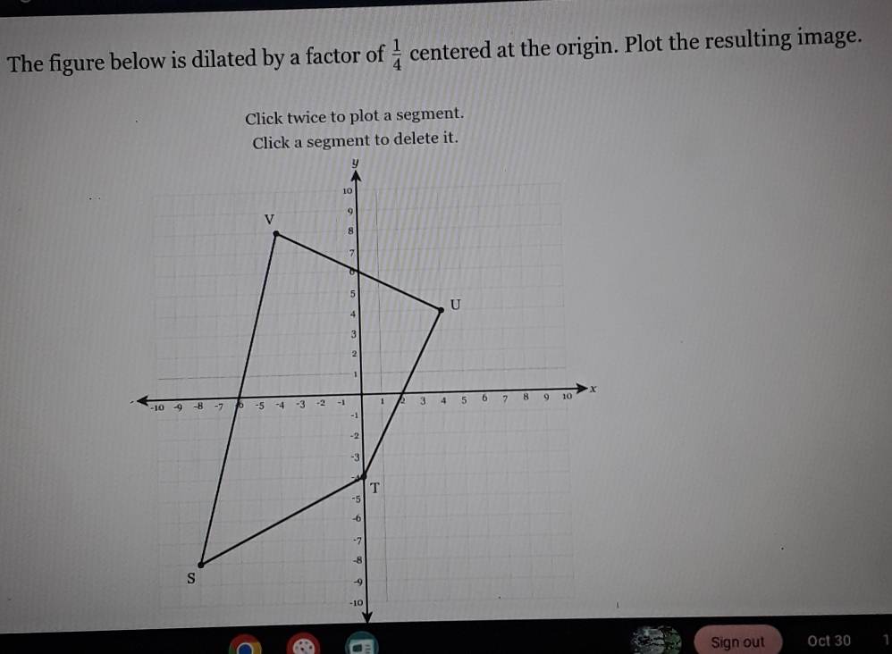 The figure below is dilated by a factor of  1/4  centered at the origin. Plot the resulting image. 
Click twice to plot a segment. 
Click a segment to delete it. 
Sign out Oct 30 1