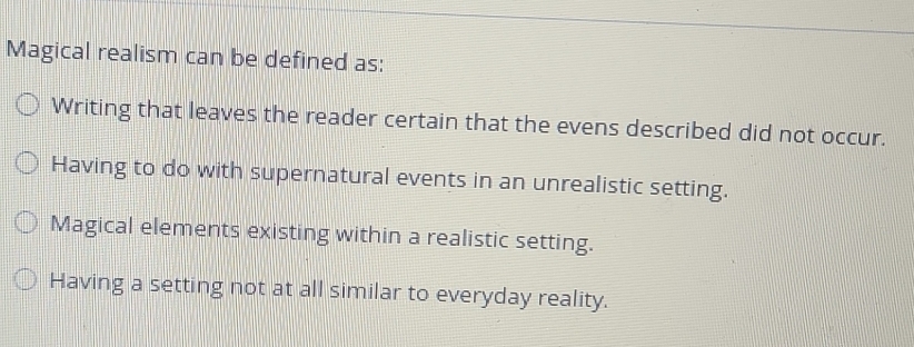 Magical realism can be defined as:
Writing that leaves the reader certain that the evens described did not occur.
Having to do with supernatural events in an unrealistic setting.
Magical elements existing within a realistic setting.
Having a setting not at all similar to everyday reality.