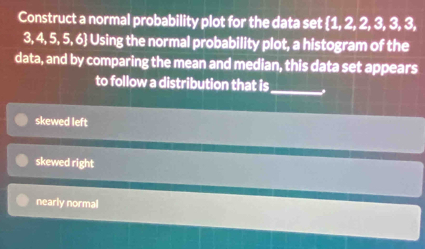 Construct a normal probability plot for the data set 1, 2, 2, 3, 3, 3,
3, 4, 5, 5, 6 Using the normal probability plot, a histogram of the
data, and by comparing the mean and median, this data set appears
_
to follow a distribution that is
skewed left
skewed right
nearly normal