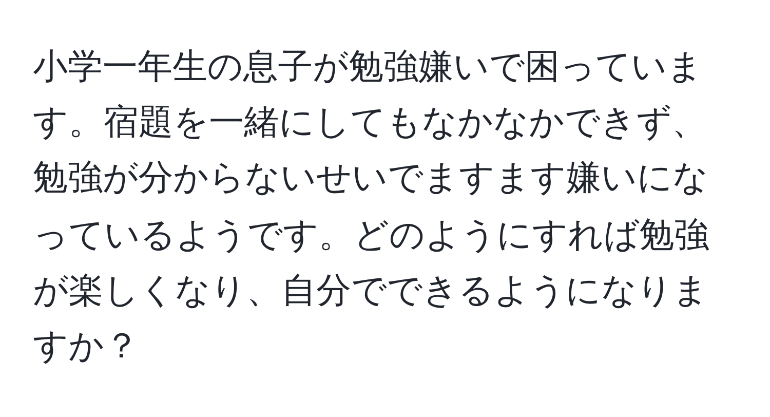 小学一年生の息子が勉強嫌いで困っています。宿題を一緒にしてもなかなかできず、勉強が分からないせいでますます嫌いになっているようです。どのようにすれば勉強が楽しくなり、自分でできるようになりますか？