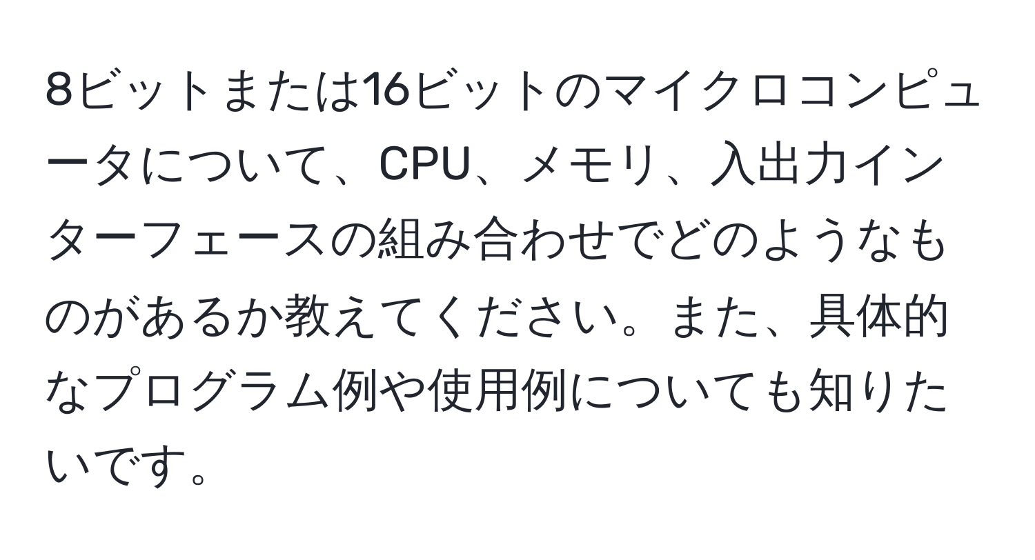 8ビットまたは16ビットのマイクロコンピュータについて、CPU、メモリ、入出力インターフェースの組み合わせでどのようなものがあるか教えてください。また、具体的なプログラム例や使用例についても知りたいです。