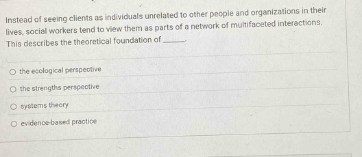 Instead of seeing clients as individuals unrelated to other people and organizations in their
lives, social workers tend to view them as parts of a network of multifaceted interactions.
This describes the theoretical foundation of_ .
the ecological perspective
the strengths perspective
systems theory
evidence-based practice