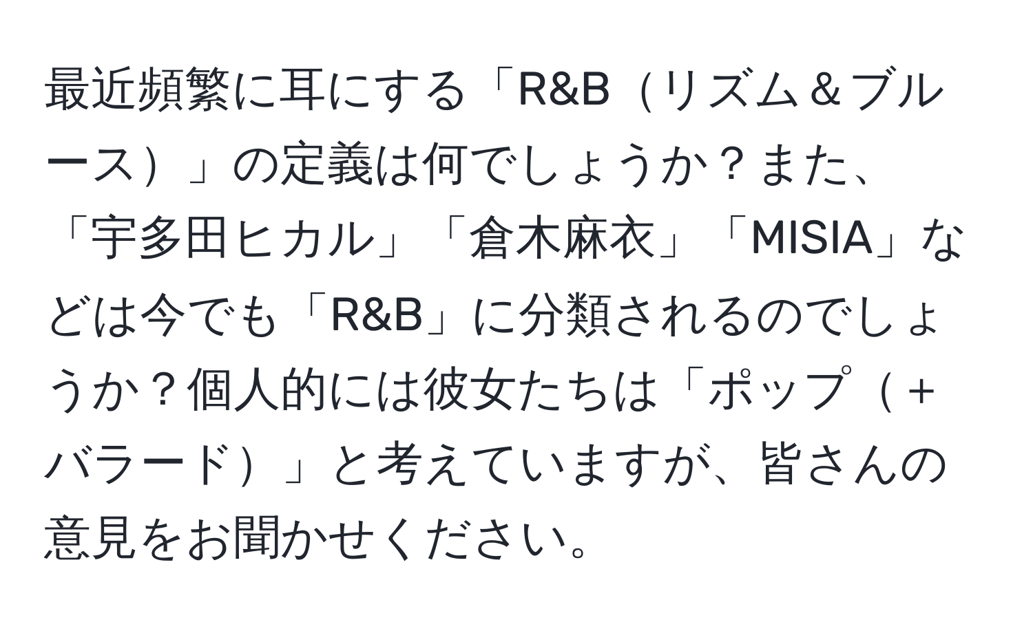 最近頻繁に耳にする「R&Bリズム＆ブルース」の定義は何でしょうか？また、「宇多田ヒカル」「倉木麻衣」「MISIA」などは今でも「R&B」に分類されるのでしょうか？個人的には彼女たちは「ポップ＋バラード」と考えていますが、皆さんの意見をお聞かせください。