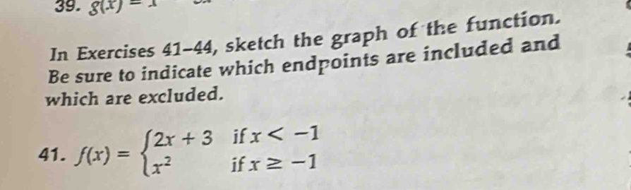 g(x)=x
In Exercises 41-44, sketch the graph of the function. 
Be sure to indicate which endpoints are included and 
which are excluded. 
41. f(x)=beginarrayl 2x+3ifx