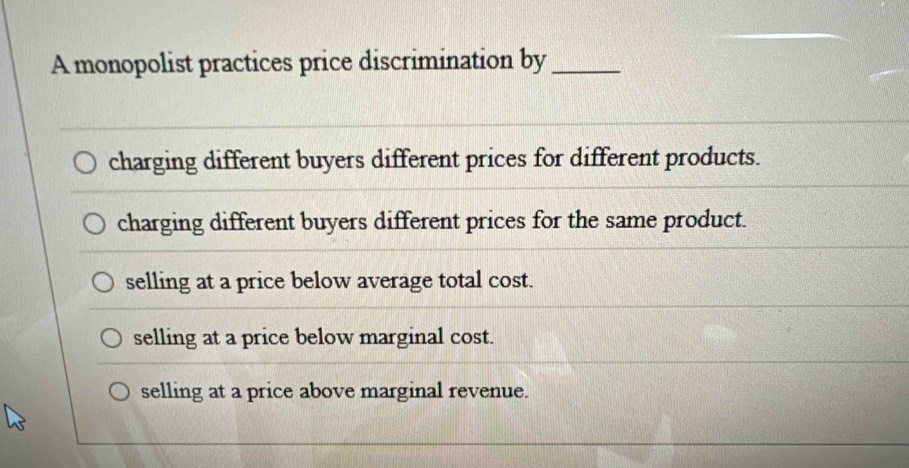 A monopolist practices price discrimination by_
charging different buyers different prices for different products.
charging different buyers different prices for the same product.
selling at a price below average total cost.
selling at a price below marginal cost.
selling at a price above marginal revenue.