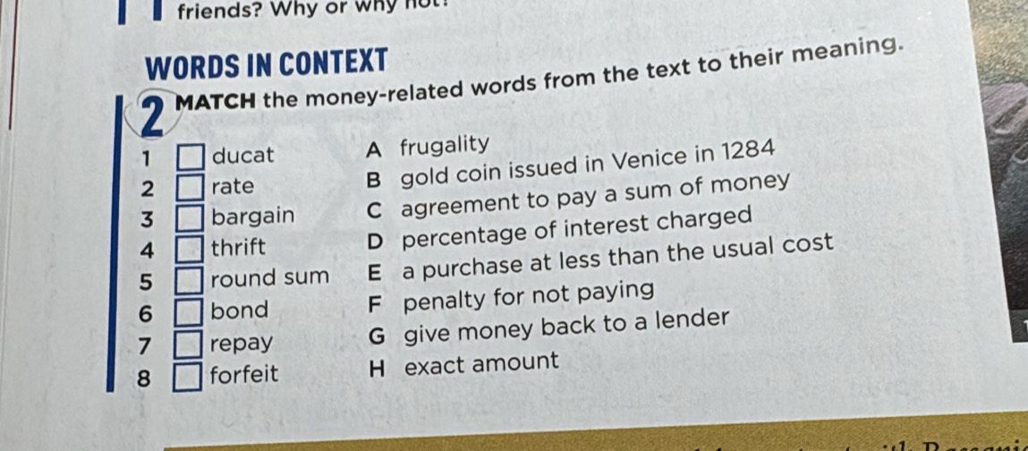 friends? Why or why n
WORDS IN CONTEXT
2 MATCH the money-related words from the text to their meaning.
1 □ ducat A frugality
2 □ rate
B gold coin issued in Venice in 1284
3 □ bargain C agreement to pay a sum of money
4 □ thrift D percentage of interest charged
5 □ round sum E a purchase at less than the usual cost
6 □ bond F penalty for not paying
7 □ repay G give money back to a lender
8 □ forfeit H exact amount