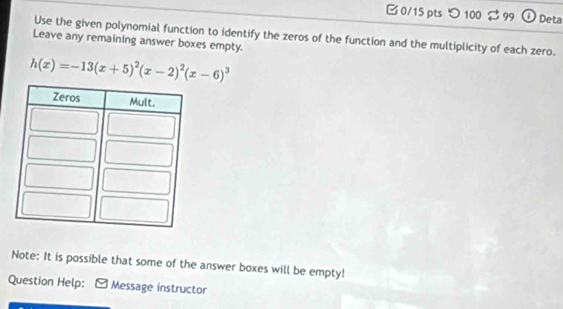 □0/15 pts つ 100 99 a Deta 
Use the given polynomial function to identify the zeros of the function and the multiplicity of each zero. 
Leave any remaining answer boxes empty.
h(x)=-13(x+5)^2(x-2)^2(x-6)^3
Note: It is possible that some of the answer boxes will be empty! 
Question Help: * Message instructor