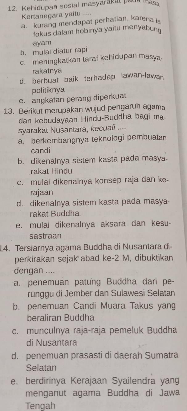 Kehidupan sosial masyarakat paua masa
Kertanegara yaitu ....
a. kurang mendapat perhatian, karena ia
fokus dalam hobinya yaitu menyabung
ayam
b. mulai diatur rapi
c. meningkatkan taraf kehidupan masya
rakatnya
d. berbuat baik terhadap lawan-lawan
politiknya
e. angkatan perang diperkuat
13. Berikut merupakan wujud pengaruh agama
dan kebudayaan Hindu-Buddha bagi ma-
syarakat Nusantara, kecuali ....
a. berkembangnya teknologi pembuatan
candi
b. dikenalnya sistem kasta pada masya-
rakat Hindu
c. mulai dikenalnya konsep raja dan ke-
rajaan
d. dikenalnya sistem kasta pada masya-
rakat Buddha
e. mulai dikenalnya aksara dan kesu-
sastraan
14. Tersiarnya agama Buddha di Nusantara di-
perkirakan sejak abad ke- 2 M, dibuktikan
dengan ....
a. penemuan patung Buddha dari pe-
runggu di Jember dan Sulawesi Selatan
b. penemuan Candi Muara Takus yang
beraliran Buddha
c. munculnya raja-raja pemeluk Buddha
di Nusantara
d. penemuan prasasti di daerah Sumatra
Selatan
e. berdirinya Kerajaan Syailendra yang
menganut agama Buddha di Jawa
Tengah