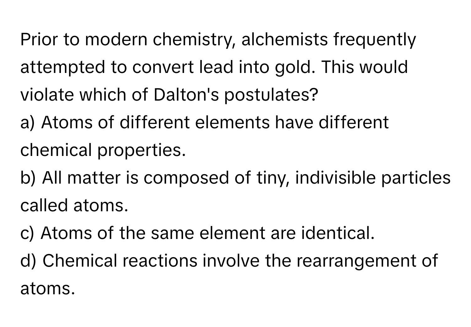 Prior to modern chemistry, alchemists frequently attempted to convert lead into gold. This would violate which of Dalton's postulates?

a) Atoms of different elements have different chemical properties. 
b) All matter is composed of tiny, indivisible particles called atoms. 
c) Atoms of the same element are identical. 
d) Chemical reactions involve the rearrangement of atoms.