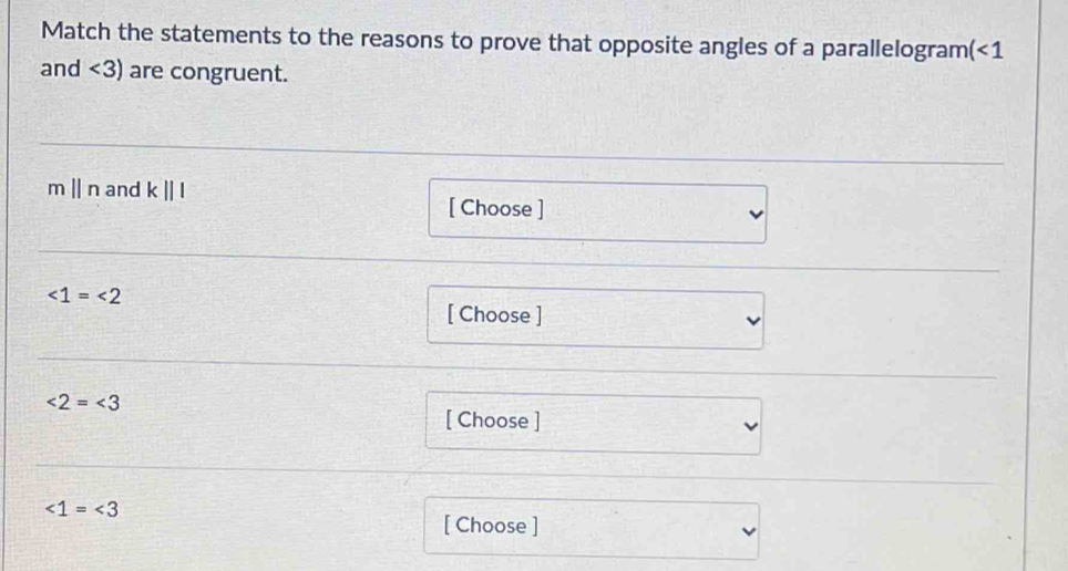 Match the statements to the reasons to prove that opposite angles of a parallelogram (<1</tex> 
and <3) are congruent.
mparallel n and k||l
[ Choose ]
∠ 1=∠ 2
[ Choose ]
∠ 2=∠ 3
[ Choose ]
∠ 1=∠ 3
[ Choose ]