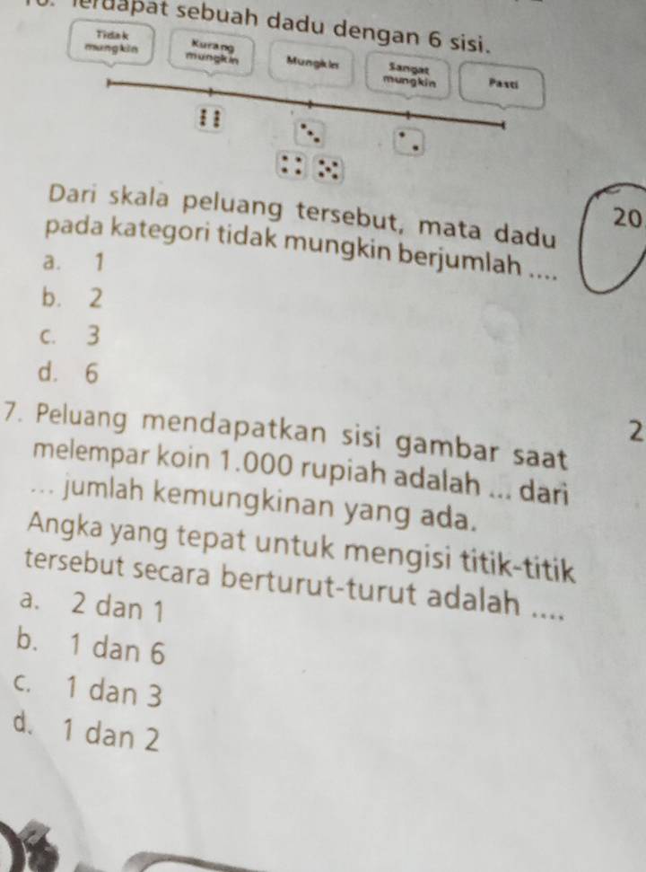 erdapat sebuah dadu dengan 6 sisi.
Tidak
Kurang
mang kin mungkin Mungikles mung kin Sangat Pasti
Dari skala peluang tersebut, mata dadu
20
pada kategori tidak mungkin berjumlah ....
a. 1
b. 2
c. 3
d. 6
2
7. Peluang mendapatkan sisi gambar saat
melempar koin 1.000 rupiah adalah ... dari
... jumlah kemungkinan yang ada.
Angka yang tepat untuk mengisi titik-titik
tersebut secara berturut-turut adalah ....
a. 2 dan 1
b. 1 dan 6
c. 1 dan 3
d. 1 dan 2