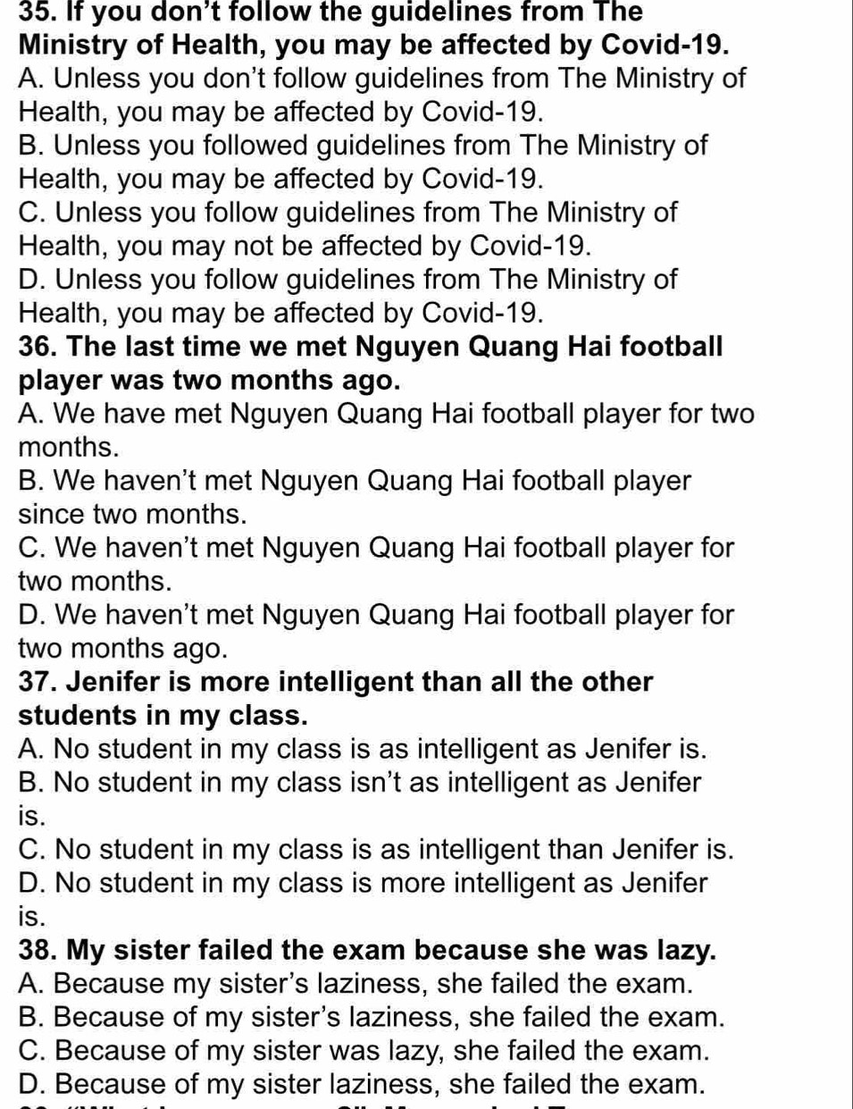 If you don't follow the guidelines from The
Ministry of Health, you may be affected by Covid-19.
A. Unless you don't follow guidelines from The Ministry of
Health, you may be affected by Covid-19.
B. Unless you followed guidelines from The Ministry of
Health, you may be affected by Covid-19.
C. Unless you follow guidelines from The Ministry of
Health, you may not be affected by Covid-19.
D. Unless you follow guidelines from The Ministry of
Health, you may be affected by Covid-19.
36. The last time we met Nguyen Quang Hai football
player was two months ago.
A. We have met Nguyen Quang Hai football player for two
months.
B. We haven't met Nguyen Quang Hai football player
since two months.
C. We haven't met Nguyen Quang Hai football player for
two months.
D. We haven't met Nguyen Quang Hai football player for
two months ago.
37. Jenifer is more intelligent than all the other
students in my class.
A. No student in my class is as intelligent as Jenifer is.
B. No student in my class isn't as intelligent as Jenifer
is.
C. No student in my class is as intelligent than Jenifer is.
D. No student in my class is more intelligent as Jenifer
is.
38. My sister failed the exam because she was lazy.
A. Because my sister's laziness, she failed the exam.
B. Because of my sister's laziness, she failed the exam.
C. Because of my sister was lazy, she failed the exam.
D. Because of my sister laziness, she failed the exam.