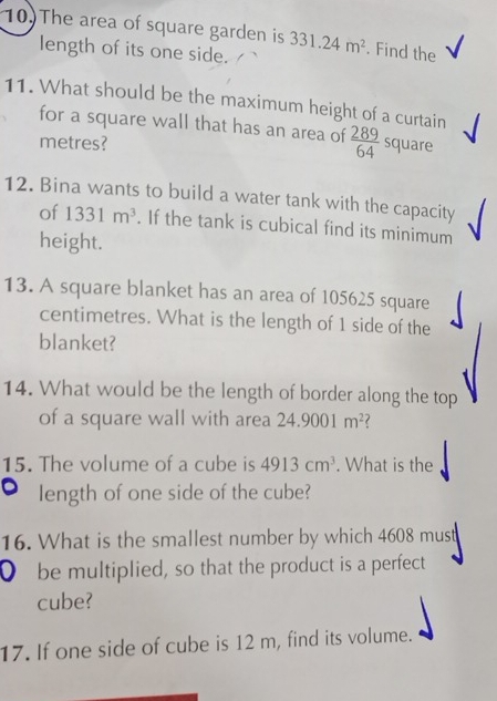 The area of square garden is 331.24m^2. Find the √ 
length of its one side. 
11. What should be the maximum height of a curtain 
for a square wall that has an area of  289/64 
metres? square 
12. Bina wants to build a water tank with the capacity 
of 1331m^3. If the tank is cubical find its minimum 
height. 
13. A square blanket has an area of 105625 square
centimetres. What is the length of 1 side of the 
blanket? 
14. What would be the length of border along the top 
of a square wall with area 24.9001m^2
15. The volume of a cube is 4913cm^3. What is the 
length of one side of the cube? 
16. What is the smallest number by which 4608 must 
0 be multiplied, so that the product is a perfect 
cube? 
17. If one side of cube is 12 m, find its volume.