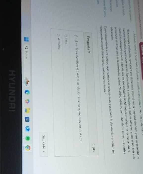 A demás, usted al hacer esta evaluación acepta el presente compromiso de
Al hacer esta evaluación, reconozco que el presente Control de Lectura está diseñado para ser resuelto de

gina de Início manera individual, que puedo usar un lápiz o pluma y una hoja para realizar cálculos; y, que al realizar este
controlno navegaré en otras páginas que no sea la página de Admisionvirtual que no recibo ayuda ni
presencial ni virtual para el desarrollo del control. No debo, además, consultar libros, notas, ni apuntes
ficaciones adicionales.
u a del curso Con el desarrollo de este control, dejo constancia de haber leído y aceptado la declaración anterior, me
los comprometo a seguir fielmente las instrucciones dadas."
Pregunta 9 1 pts
es invertible si y sólo si su relación inversa es una función de A en B
Falso
Verdádero
Siguiente
Buscar