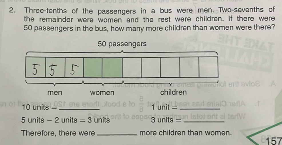 Three-tenths of the passengers in a bus were men. Two-sevenths of 
the remainder were women and the rest were children. If there were
50 passengers in the bus, how many more children than women were there?
10 units = _ 1 unit =_
5 units - 2 units =3 units 3 units =_ 
Therefore, there were _more children than women.
157