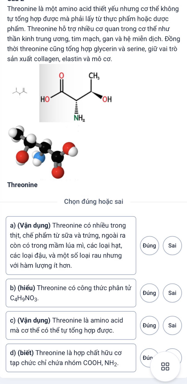 Threonine là một amino acid thiết yếu nhưng cơ thể không
tự tổng hợp được mà phải lấy từ thực phẩm hoặc dược
phẩm. Threonine hỗ trợ nhiều cơ quan trong cơ thể như
thần kinh trung ương, tim mạch, gan và hệ miễn dịch. Đồng
thời threonine cũng tổng hợp glycerin và serine, giữ vai trò
sản xuất collagen, elastin và mô cơ.
Threonine
Chọn đúng hoặc sai
a) (Vận dụng) Threonine có nhiều trong
thịt, chế phẩm từ sữa và trứng, ngoài ra
còn có trong mầm lúa mì, các loại hạt, Đúng Sai
các loại đậu, và một số loại rau nhưng
với hàm lượng ít hơn.
b) (hiểu) Threonine có công thức phân tử Đúng Sai
C_4H_9NO_3.
c) (Vận dụng) Threonine là amino acid
Đúng Sai
mà cơ thể có thể tự tổng hợp được.
d) (biết) Threonine là hợp chất hữu cơ Đún
tạp chức chỉ chứa nhóm COOH, NH_2.
□□