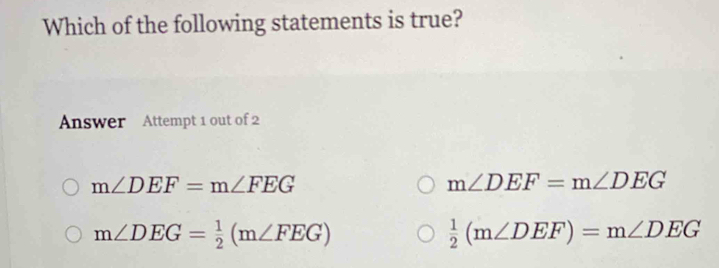 Which of the following statements is true?
Answer Attempt 1 out of 2
m∠ DEF=m∠ FEG
m∠ DEF=m∠ DEG
m∠ DEG= 1/2 (m∠ FEG)
 1/2 (m∠ DEF)=m∠ DEG