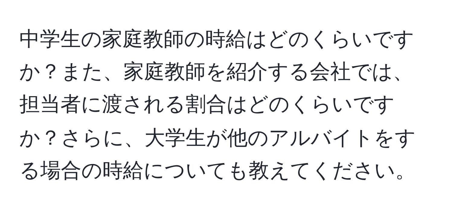 中学生の家庭教師の時給はどのくらいですか？また、家庭教師を紹介する会社では、担当者に渡される割合はどのくらいですか？さらに、大学生が他のアルバイトをする場合の時給についても教えてください。