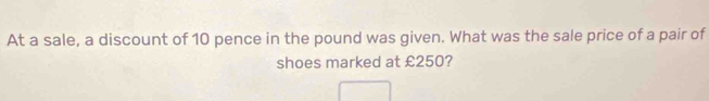 At a sale, a discount of 10 pence in the pound was given. What was the sale price of a pair of 
shoes marked at £250?