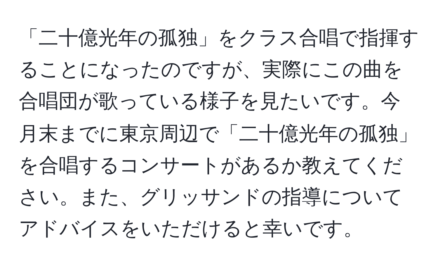 「二十億光年の孤独」をクラス合唱で指揮することになったのですが、実際にこの曲を合唱団が歌っている様子を見たいです。今月末までに東京周辺で「二十億光年の孤独」を合唱するコンサートがあるか教えてください。また、グリッサンドの指導についてアドバイスをいただけると幸いです。