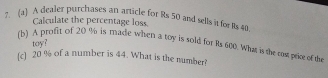 A dcaler purchases an article for Rs 50 and sells it for Rs 40
Calculate the percentage loss 
toy? 
(b) A profit of 20 % is made when a toy is sold for Rs 600. What is the ros price of th 
[c] 20 % of a number is 44. What is the number?