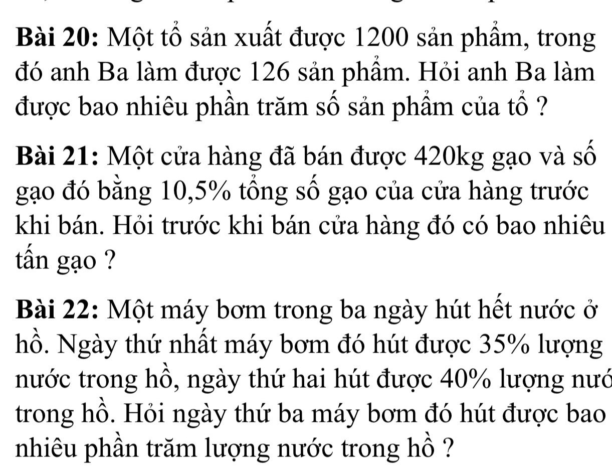 Một tổ sản xuất được 1200 sản phẩm, trong 
đó anh Ba làm được 126 sản phầm. Hỏi anh Ba làm 
được bao nhiêu phần trăm số sản phẩm của tổ ? 
Bài 21: Một cửa hàng đã bán được 420kg gạo và số 
gạo đó bằng 10, 5% tổng số gạo của cửa hàng trước 
khi bán. Hỏi trước khi bán cửa hàng đó có bao nhiêu 
tấn gạo ? 
Bài 22: Một máy bơm trong ba ngày hút hết nước ở 
hồ. Ngày thứ nhất máy bơm đó hút được 35% lượng 
nước trong hồ, ngày thứ hai hút được 40% lượng nướ 
trong hồ. Hỏi ngày thứ ba máy bơm đó hút được bao 
nhiêu phần trăm lượng nước trong hồ ?