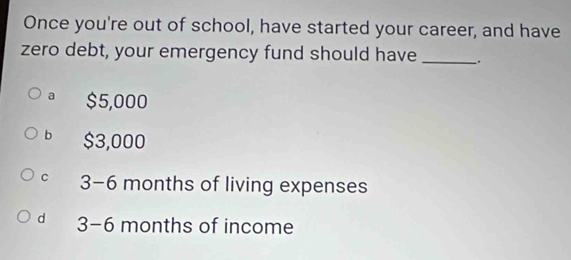 Once you're out of school, have started your career, and have
zero debt, your emergency fund should have_
a $5,000
bì $3,000
C 3-6 months of living expenses
d 3-6 months of income