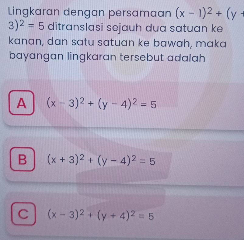 Lingkaran dengan persamaan (x-1)^2+(y+
3)^2=5 ditranslasi sejauh dua satuan ke
kanan, dan satu satuan ke bawah, maka
bayangan lingkaran tersebut adalah
A (x-3)^2+(y-4)^2=5
B (x+3)^2+(y-4)^2=5
C (x-3)^2+(y+4)^2=5