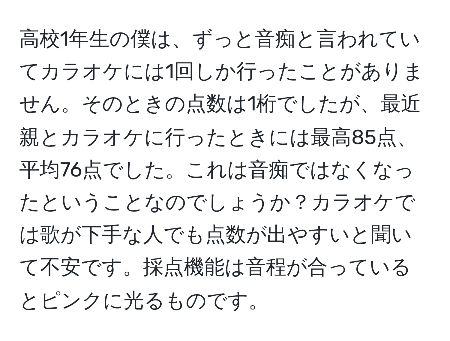 高校1年生の僕は、ずっと音痴と言われていてカラオケには1回しか行ったことがありません。そのときの点数は1桁でしたが、最近親とカラオケに行ったときには最高85点、平均76点でした。これは音痴ではなくなったということなのでしょうか？カラオケでは歌が下手な人でも点数が出やすいと聞いて不安です。採点機能は音程が合っているとピンクに光るものです。