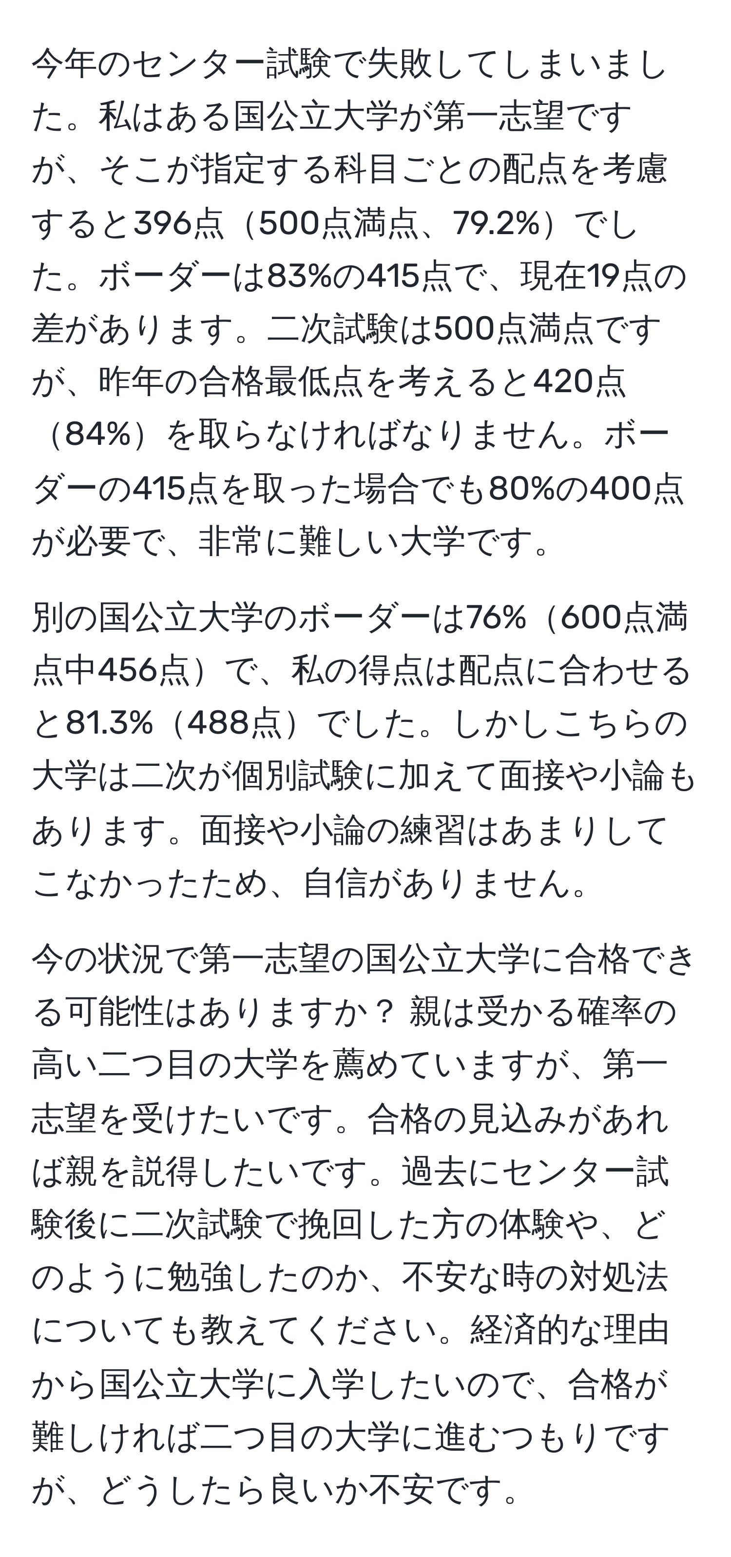 今年のセンター試験で失敗してしまいました。私はある国公立大学が第一志望ですが、そこが指定する科目ごとの配点を考慮すると396点500点満点、79.2%でした。ボーダーは83%の415点で、現在19点の差があります。二次試験は500点満点ですが、昨年の合格最低点を考えると420点84%を取らなければなりません。ボーダーの415点を取った場合でも80%の400点が必要で、非常に難しい大学です。

別の国公立大学のボーダーは76%600点満点中456点で、私の得点は配点に合わせると81.3%488点でした。しかしこちらの大学は二次が個別試験に加えて面接や小論もあります。面接や小論の練習はあまりしてこなかったため、自信がありません。

今の状況で第一志望の国公立大学に合格できる可能性はありますか？ 親は受かる確率の高い二つ目の大学を薦めていますが、第一志望を受けたいです。合格の見込みがあれば親を説得したいです。過去にセンター試験後に二次試験で挽回した方の体験や、どのように勉強したのか、不安な時の対処法についても教えてください。経済的な理由から国公立大学に入学したいので、合格が難しければ二つ目の大学に進むつもりですが、どうしたら良いか不安です。