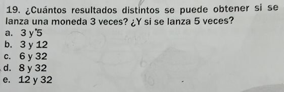 ¿Cuántos resultados distintos se puede obtener si se
lanza una moneda 3 veces? ¿Y si se lanza 5 veces?
a. 3y'5
b. 3 y 12
c. 6 y 32
d. 8 y 32
e. 12 y 32