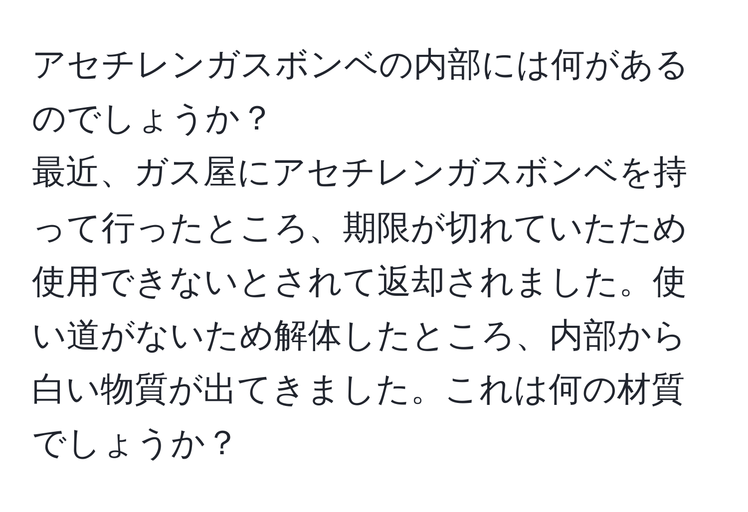 アセチレンガスボンベの内部には何があるのでしょうか？  
最近、ガス屋にアセチレンガスボンベを持って行ったところ、期限が切れていたため使用できないとされて返却されました。使い道がないため解体したところ、内部から白い物質が出てきました。これは何の材質でしょうか？