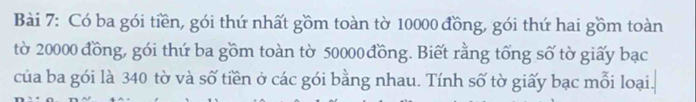 Có ba gói tiền, gói thứ nhất gồm toàn tờ 10000 đồng, gói thứ hai gồm toàn 
tờ 20000 đồng, gói thứ ba gồm toàn tờ 50000 đồng. Biết rằng tổng số tờ giấy bạc 
của ba gói là 340 tờ và số tiền ở các gói bằng nhau. Tính số tờ giấy bạc mỗi loại.