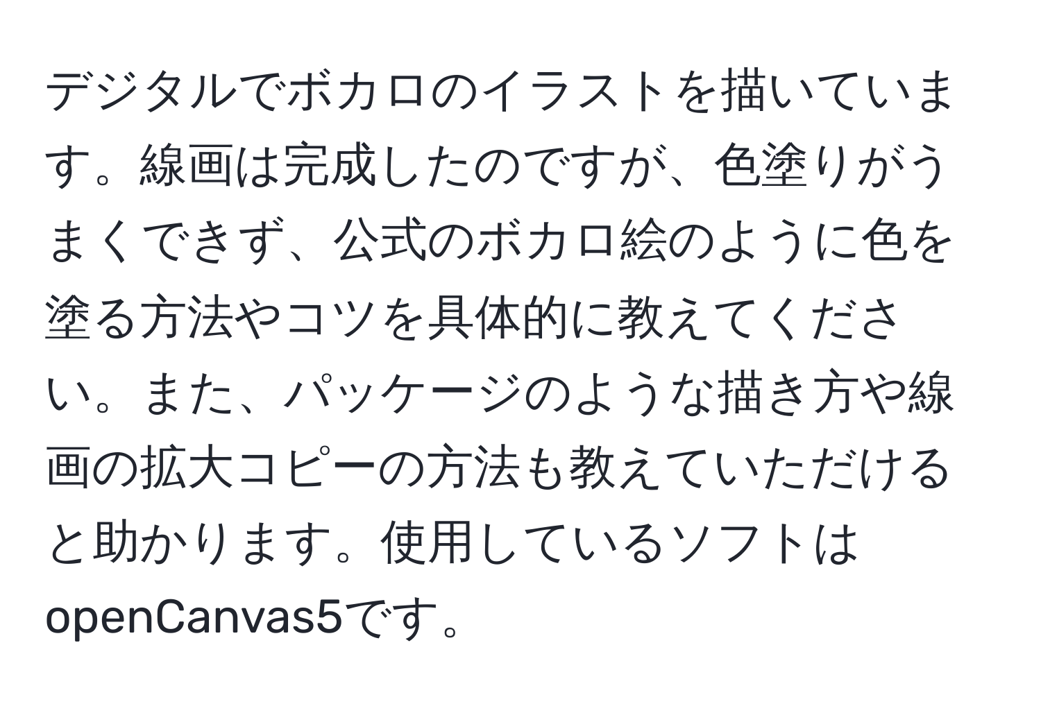 デジタルでボカロのイラストを描いています。線画は完成したのですが、色塗りがうまくできず、公式のボカロ絵のように色を塗る方法やコツを具体的に教えてください。また、パッケージのような描き方や線画の拡大コピーの方法も教えていただけると助かります。使用しているソフトはopenCanvas5です。