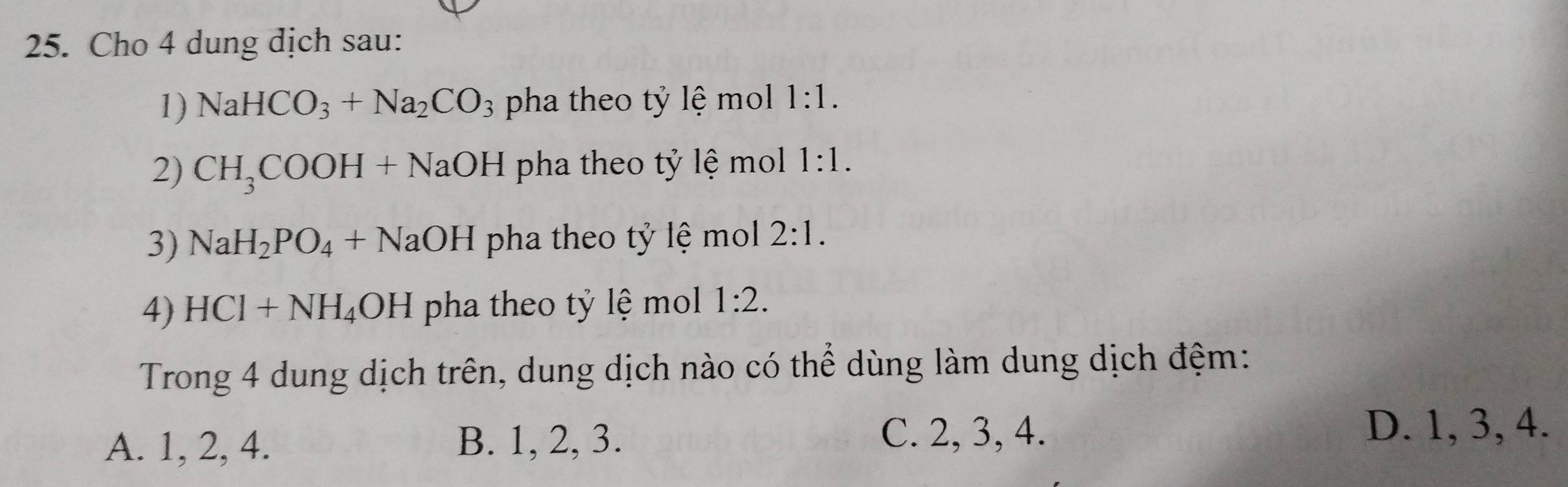 Cho 4 dung dịch sau:
1) NaHCO_3+Na_2CO_3 pha theo tỷ lệ mol 1:1. 
2) CH_3COOH+NaOH pha theo tỷ lệ mol 1:1. 
3) NaH_2PO_4+NaOH pha theo tỷ lệ mol 2:1. 
4) HCl+NH_4OH pha theo tỷ lệ mol 1:2. 
Trong 4 dung dịch trên, dung dịch nào có thể dùng làm dung dịch đệm:
A. 1, 2, 4. B. 1, 2, 3.
C. 2, 3, 4. D. 1, 3, 4.