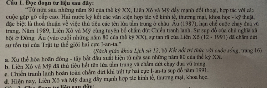 Đọc đoạn tư liệu sau đây:
“Từ nửa sau những năm 80 của thế kỷ XX, Liên Xô và Mỹ đầy mạnh đối thoại, hợp tác với các
cuộc gặp gỡ cấp cao. Hai nước ký kết các văn kiện hợp tác về kinh tế, thương mại, khoa học - kỹ thuật,
đặc biệt là thoả thuận về việc thủ tiêu các tên lửa tầm trung ở châu Âu (1987), hạn chế cuộc chạy đua vũ
trang. Năm 1989, Liên Xô và Mỹ cùng tuyên bố chấm dứt Chiến tranh lạnh. Sự sụp đổ của chủ nghĩa xã
hội ở Đông Âu (vào cuối những năm 80 của thế kỷ XX), sự tan rã của Liên Xô (12 - 1991) đã chẩm dứt
sự tồn tại của Trật tự thế giới hai cực I-an-ta.”
(Sách giáo khoa Lịch sử 12, bộ Kết nổi tri thức với cuộc sống, trang 16)
a. Xu thế hòa hoãn đông - tây bắt đầu xuất hiện từ nửa sau những năm 80 của thế kỷ XX.
b. Liên Xô và Mỹ đã thủ tiêu hết tên lửa tầm trung và chẩm dứt chạy đụa vũ trang.
c. Chiến tranh lạnh hoàn toàn chấm dứt khi trật tự hai cực I-an-ta sụp đồ năm 1991.
d. Hiện nay, Liên Xô và Mỹ đang đầy mạnh hợp tác kinh tế, thương mại, khoa học.
tư liệu sau đây: