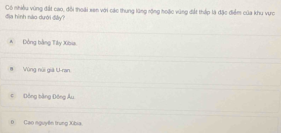 Có nhiều vùng đất cao, đồi thoải xen với các thung lũng rộng hoặc vùng đất thấp là đặc điểm của khu vực
địa hình nào dưới đây?
A Đồng bằng Tây Xibia.
B Vùng núi già U-ran.
c Đồng bằng Đông Âu.
D Cao nguyên trung Xibia.