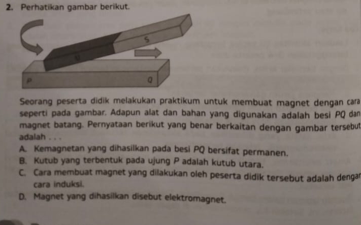 Perhatikan gambar berikut.
Seorang peserta didik melakukan praktikum untuk membuat magnet dengan cara
seperti pada gambar. Adapun alat dan bahan yang digunakan adalah besi PQ dan
magnet batang. Pernyataan berikut yang benar berkaitan dengan gambar tersebut
adalah . . .
A. Kemagnetan yang dihasilkan pada besi PQ bersifat permanen.
B. Kutub yang terbentuk pada ujung P adalah kutub utara.
C. Cara membuat magnet yang dilakukan oleh peserta didik tersebut adalah denga
cara induksi.
D. Magnet yang dihasilkan disebut elektromagnet.