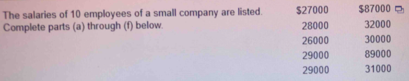 The salaries of 10 employees of a small company are listed. $27000 $87000
Complete parts (a) through (f) below. 28000 32000
26000 30000
29000 89000
29000 31000