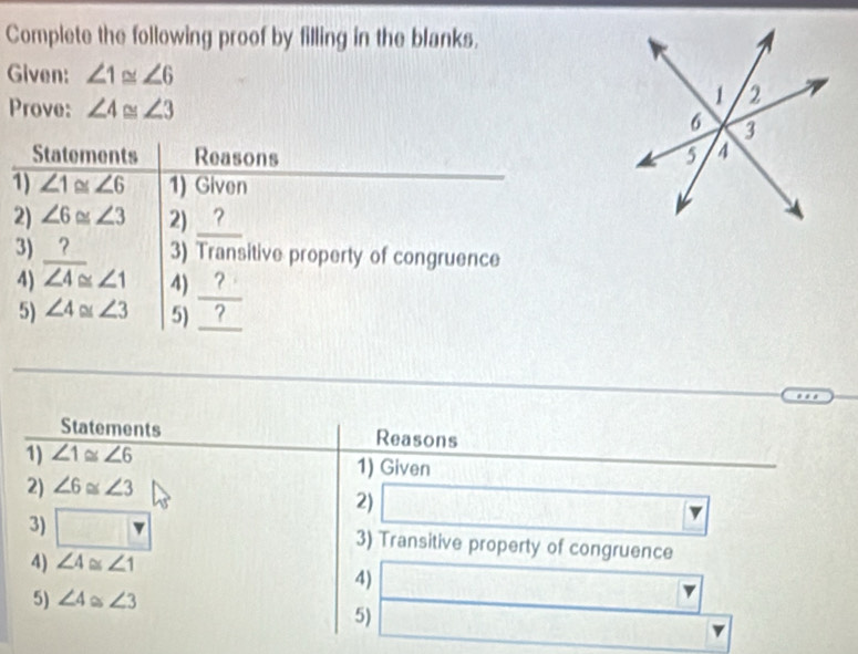 Complete the following proof by filling in the blanks. 
Given: ∠ 1≌ ∠ 6
Prove: ∠ 4≌ ∠ 3
Statements Reasons 
1) ∠ 1≌ ∠ 6 1) Given 
2) ∠ 6≌ ∠ 3 2) _? 
3) _? 3) Transitive property of congruence 
4) ∠ 4≌ ∠ 1 4) _ ? 
5) ∠ 4≌ ∠ 3 5) _ ? 
Statements Reasons 
1) ∠ 1≌ ∠ 6 1) Given 
2) ∠ 6≌ ∠ 3
2) □ -8140 | 
3) □ 3) Transitive property of congruence 
4) ∠ 4≌ ∠ 1
4) □ □
5) ∠ 4≌ ∠ 3
5) □  3sqrt(□ )