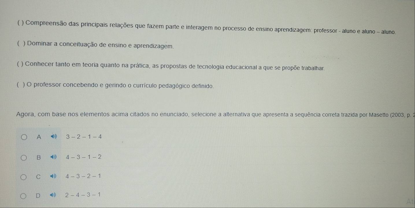 ( ) Compreensão das principais relações que fazem parte e interagem no processo de ensino aprendizagem: professor - aluno e aluno - aluno.
( ) Dominar a conceituação de ensino e aprendizagem.
( ) Conhecer tanto em teoria quanto na prática, as propostas de tecnologia educacional a que se propõe trabalhar.
( ) O professor concebendo e gerindo o currículo pedagógico definido.
Agora, com base nos elementos acima citados no enunciado, selecione a alternativa que apresenta a sequência correta trazida por Masetto (2003, p. 2
A 3-2-1-4
B -4 4-3-1-2
C 4-3-2-1
D 2-4-3-1