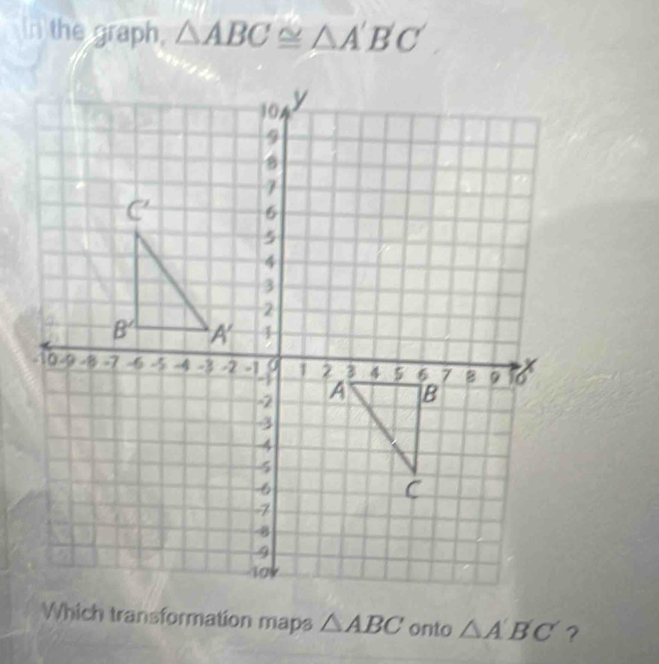 In the graph, △ ABC≌ △ A'B'C'
Which transformation maps △ ABC onto △ A'B'C' ?