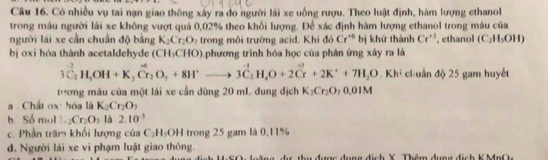 Có nhiều vụ tai nạn giao thông xảy ra do người lái xe uống rượu. Theo luật định, hàm lượng ethanol
trong máu người lái xe không vượt quá 0,02% theo khối lượng. Để xác định hàm lượng ethanol trong máu của
người lái xe cần chuẩn độ bằng K_2Cr_2O_7 trong môi trường acid. Khi đó Cr^(+6) bị khứ thành Cr^(+3) ethanol (C_2H_5OH)
bị oxi hóa thành acetaldehyde (CH_3CHO) phương trình hóa học của phản ứng xây ra là
3C_2^((-2)H_5)OH+K_2Cr_2O_7+8H^+to 3C_2H_4O+2Cr^((+^+)^(+3)+2K^+)+7H_2O. Khi chuẩn độ 25 gam huyết
tương máu của một lái xe cần dùng 20 mL dung dịch K_2Cr_2O_70.01M
a . Chất ox hóa là K_2Cr_2O_7
b. Số mol  1/x-  _2Cr_2O_7 là 2.10^(-3)
c. Phần trăm khối lượng co C_2H_5OH 1trong 25 gam là 0,11%
d. Người lái xe vi phạm luật giao thông.
thu được dụng dịch X Thêm dụng dịch K MnO